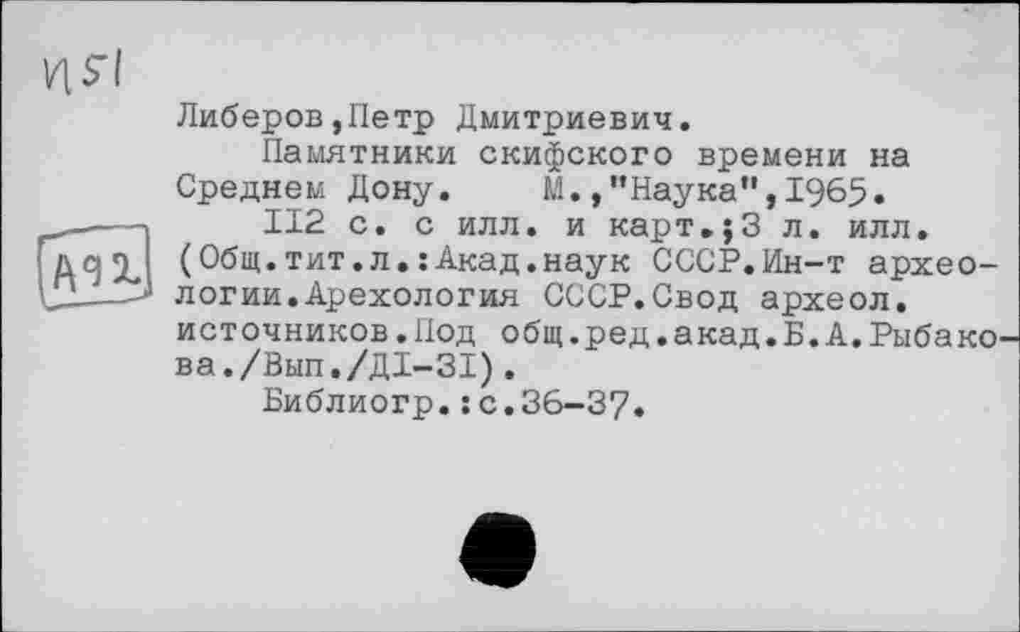 ﻿Либеров,Петр Дмитриевич.
Памятники скифского времени на Среднем Дону.	М./’Наука",1965.
112 с. с илл. и карт.;3 л. илл.
(Общ.тит.л.: Акад.наук СССР.Ин-т археологии. Арехология СССР.Свод археол.
источников.Иод общ.ред.акад.Б.А.Рыбако ва./Вып./Д1-31).
Библиогр.: с.36-37.